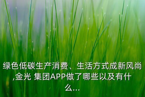 綠色低碳生產(chǎn)消費(fèi)、生活方式成新風(fēng)尚,金光 集團(tuán)APP做了哪些以及有什么...