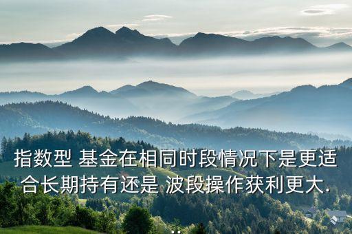 指數(shù)型 基金在相同時(shí)段情況下是更適合長期持有還是 波段操作獲利更大...