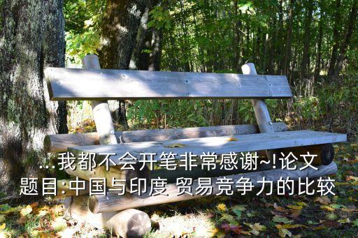...我都不會(huì)開(kāi)筆非常感謝~!論文題目:中國(guó)與印度 貿(mào)易競(jìng)爭(zhēng)力的比較...