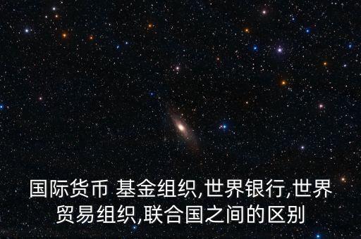 國(guó)際貨幣 基金組織,世界銀行,世界貿(mào)易組織,聯(lián)合國(guó)之間的區(qū)別