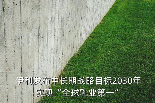  伊利發(fā)布中長期戰(zhàn)略目標(biāo)2030年實(shí)現(xiàn)“全球乳業(yè)第一”