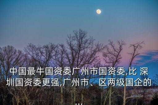 中國最牛國資委廣州市國資委,比 深圳國資委更強(qiáng),廣州市、區(qū)兩級(jí)國企的...
