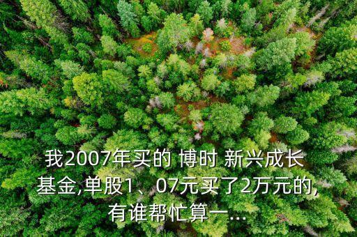 我2007年買的 博時 新興成長 基金,單股1、07元買了2萬元的,有誰幫忙算一...