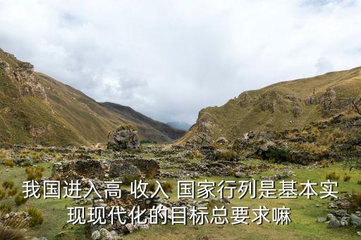 我國進入高 收入 國家行列是基本實現(xiàn)現(xiàn)代化的目標(biāo)總要求嘛