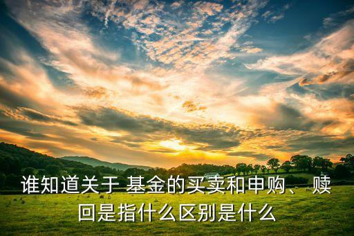誰知道關于 基金的買賣和申購、 贖回是指什么區(qū)別是什么