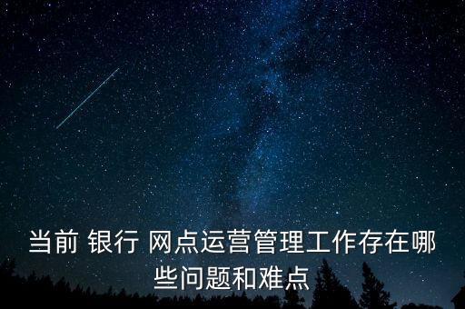 當前 銀行 網(wǎng)點運營管理工作存在哪些問題和難點