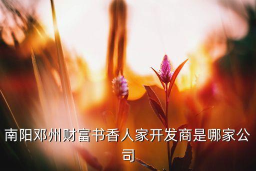 南陽(yáng)鄧州財(cái)富書香人家開(kāi)發(fā)商是哪家公司