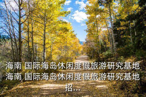 海南 國(guó)際海島休閑度假旅游研究基地海南 國(guó)際海島休閑度假旅游研究基地招...
