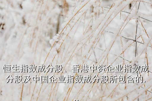 恒生指數(shù)成分股、香港中資企業(yè)指數(shù)成分股及中國企業(yè)指數(shù)成分股所包含的...