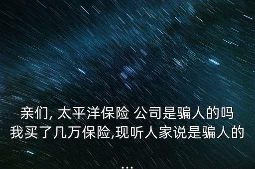親們, 太平洋保險(xiǎn) 公司是騙人的嗎我買了幾萬保險(xiǎn),現(xiàn)聽人家說是騙人的...